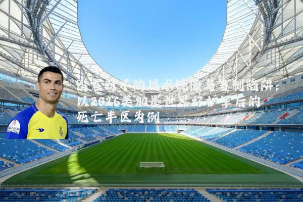 潜在对手的战术镜像与赛制陷阱：以2026美加墨世界杯扩军后的死亡半区为例