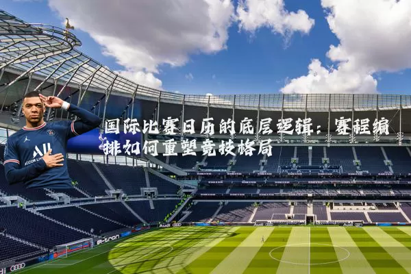 国际比赛日历的底层逻辑：赛程编排如何重塑竞技格局